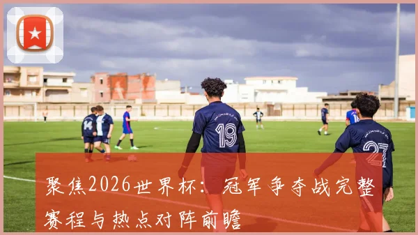 聚焦2026世界杯：冠军争夺战完整赛程与热点对阵前瞻