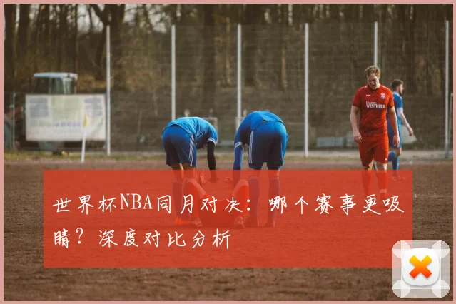 世界杯NBA同月对决：哪个赛事更吸睛？深度对比分析
