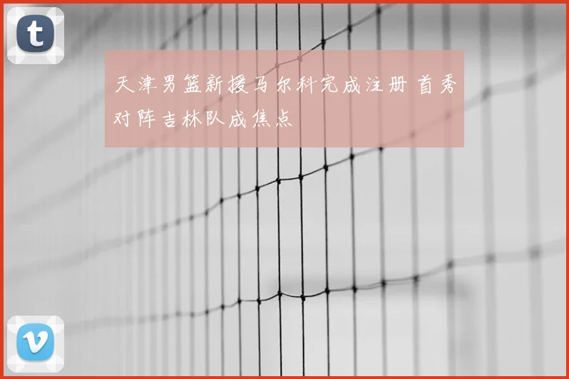 天津男篮新援马尔科完成注册 首秀对阵吉林队成焦点