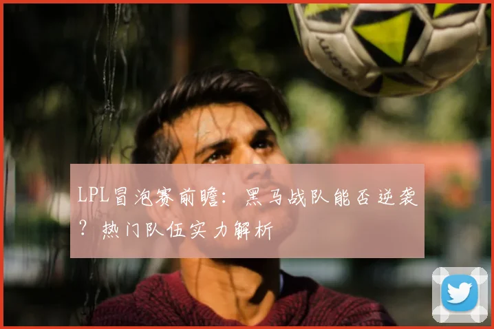 LPL冒泡赛前瞻：黑马战队能否逆袭？热门队伍实力解析