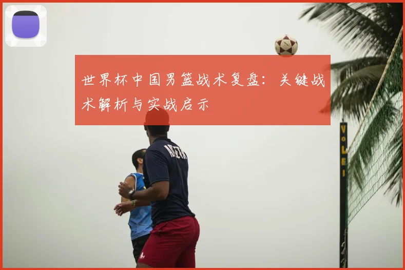 世界杯中国男篮战术复盘：关键战术解析与实战启示