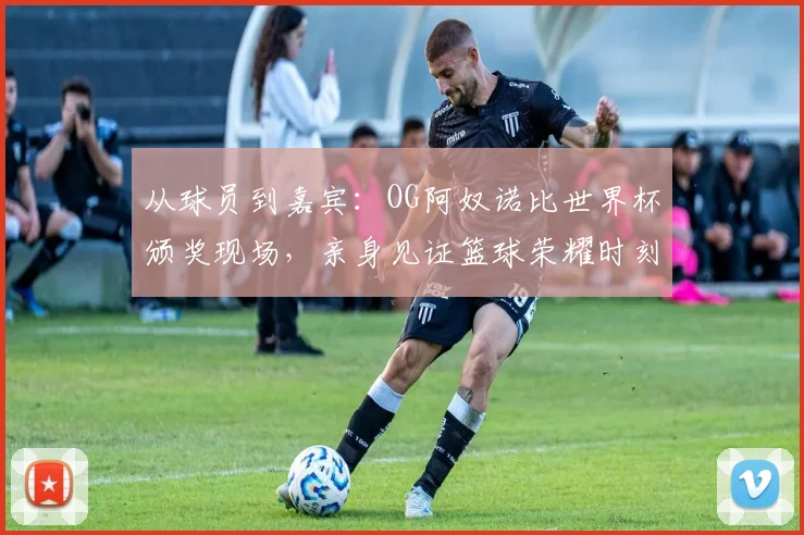 从球员到嘉宾：OG阿奴诺比世界杯颁奖现场，亲身见证篮球荣耀时刻