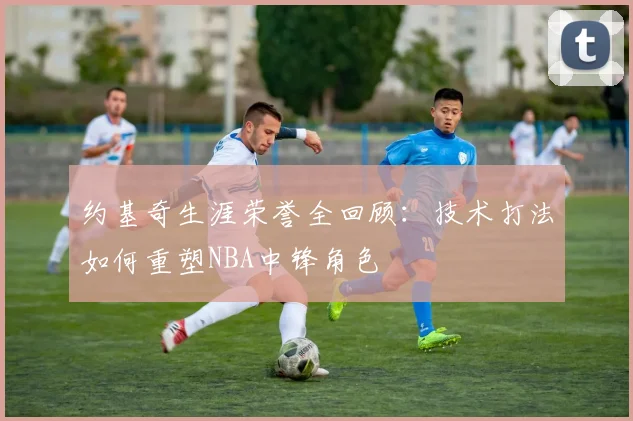 约基奇生涯荣誉全回顾：技术打法如何重塑NBA中锋角色