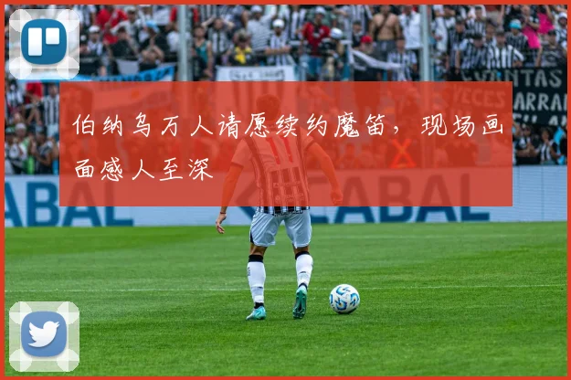 伯纳乌万人请愿续约魔笛,现场画面感人至深