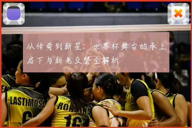 从传奇到新星:世界杯舞台的承上启下与新老交替全解析