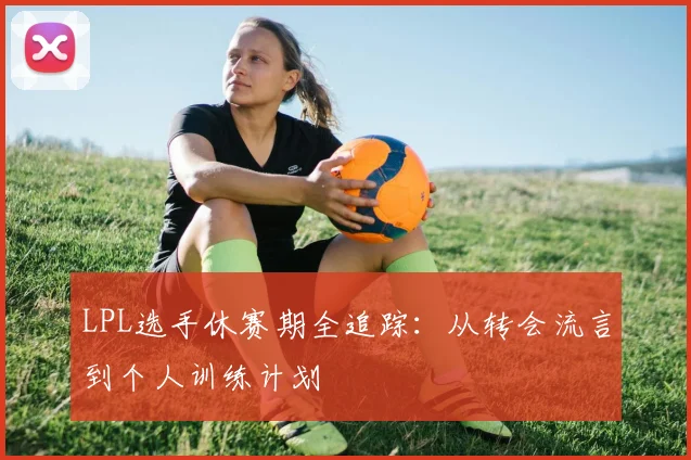 LPL选手休赛期全追踪：从转会流言到个人训练计划