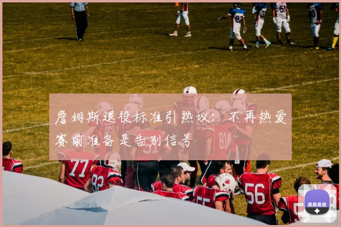 詹姆斯退役标准引热议:不再热爱赛前准备是告别信号