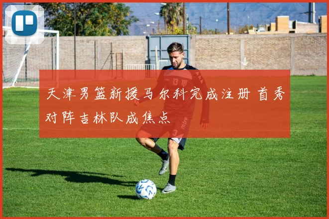 天津男篮新援马尔科完成注册 首秀对阵吉林队成焦点