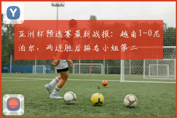 亚洲杯预选赛最新战报:越南1-0尼泊尔,两连胜后排名小组第二