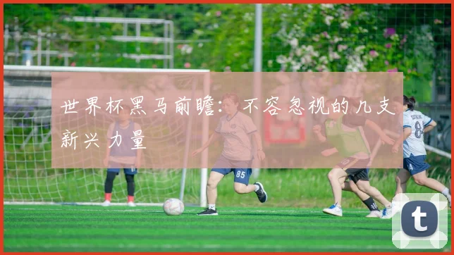 世界杯黑马前瞻:不容忽视的几支新兴力量