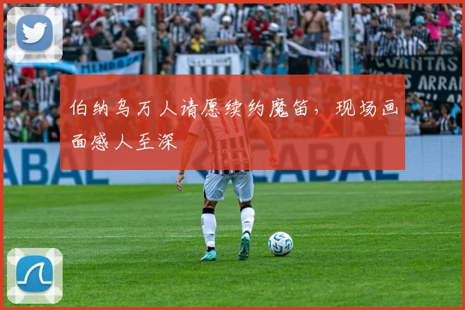 伯纳乌万人请愿续约魔笛，现场画面感人至深