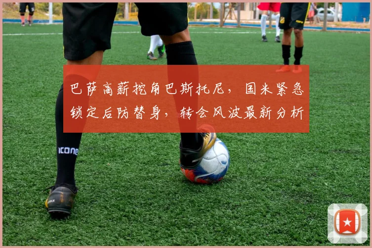 巴萨高薪挖角巴斯托尼，国米紧急锁定后防替身，转会风波最新分析