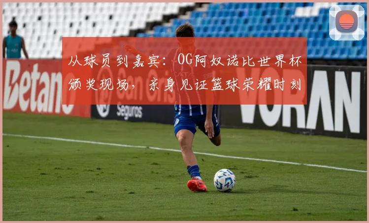 从球员到嘉宾：OG阿奴诺比世界杯颁奖现场，亲身见证篮球荣耀时刻